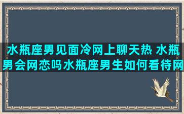 水瓶座男见面冷网上聊天热 水瓶男会网恋吗水瓶座男生如何看待网恋